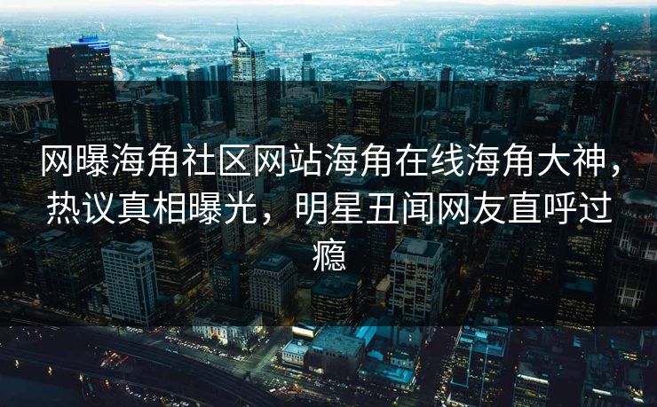 网曝海角社区网站海角在线海角大神，热议真相曝光，明星丑闻网友直呼过瘾