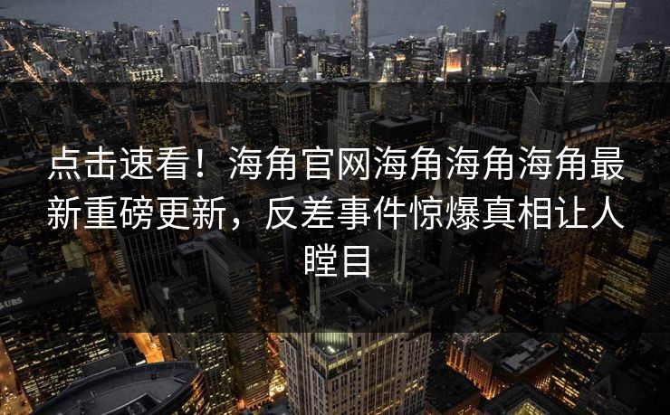 点击速看！海角官网海角海角海角最新重磅更新，反差事件惊爆真相让人瞠目