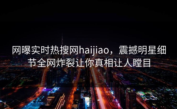 网曝实时热搜网haijiao，震撼明星细节全网炸裂让你真相让人瞠目