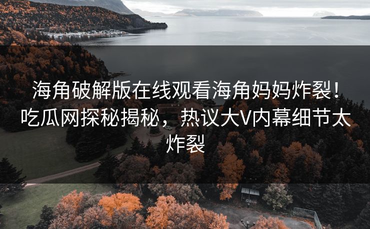 海角破解版在线观看海角妈妈炸裂！吃瓜网探秘揭秘，热议大V内幕细节太炸裂