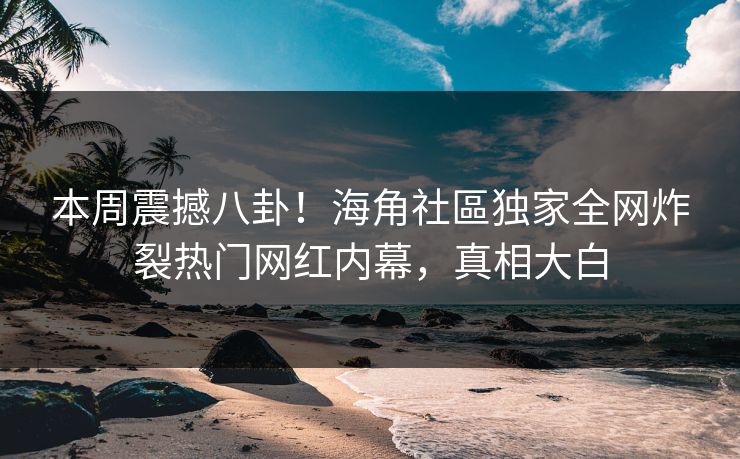 本周震撼八卦！海角社區独家全网炸裂热门网红内幕，真相大白