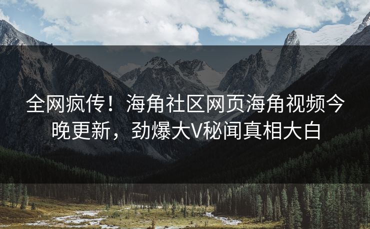 全网疯传！海角社区网页海角视频今晚更新，劲爆大V秘闻真相大白