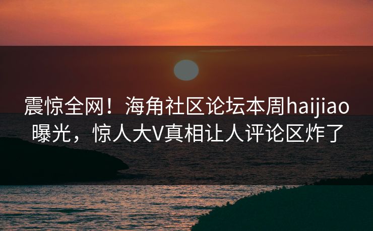 震惊全网！海角社区论坛本周haijiao曝光，惊人大V真相让人评论区炸了