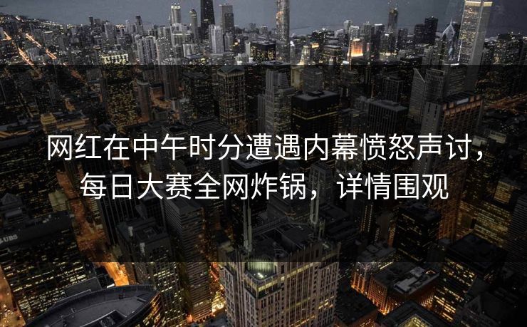 网红在中午时分遭遇内幕愤怒声讨，每日大赛全网炸锅，详情围观
