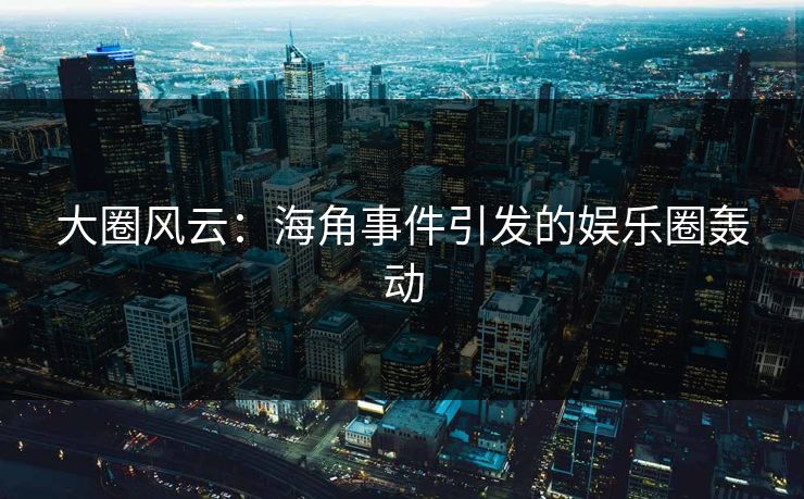 大圈风云：海角事件引发的娱乐圈轰动