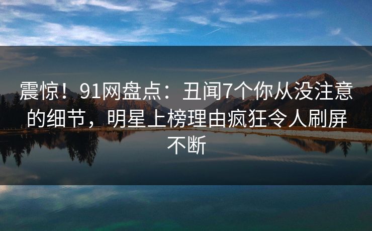 震惊！91网盘点：丑闻7个你从没注意的细节，明星上榜理由疯狂令人刷屏不断