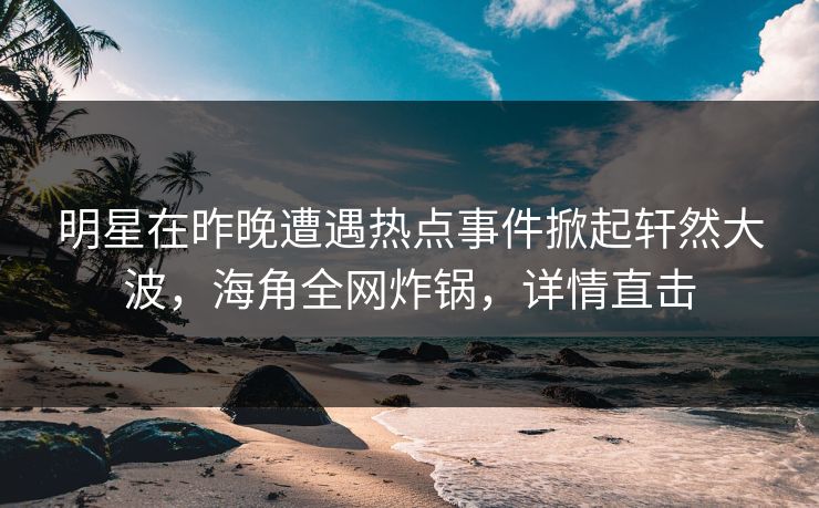 明星在昨晚遭遇热点事件掀起轩然大波，海角全网炸锅，详情直击
