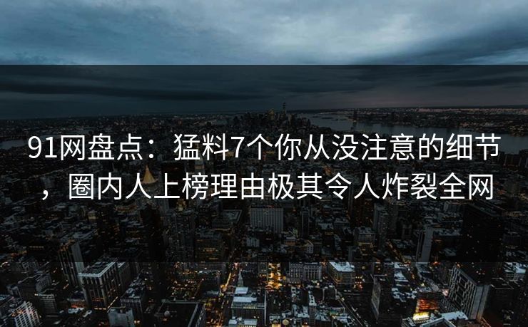 91网盘点：猛料7个你从没注意的细节，圈内人上榜理由极其令人炸裂全网