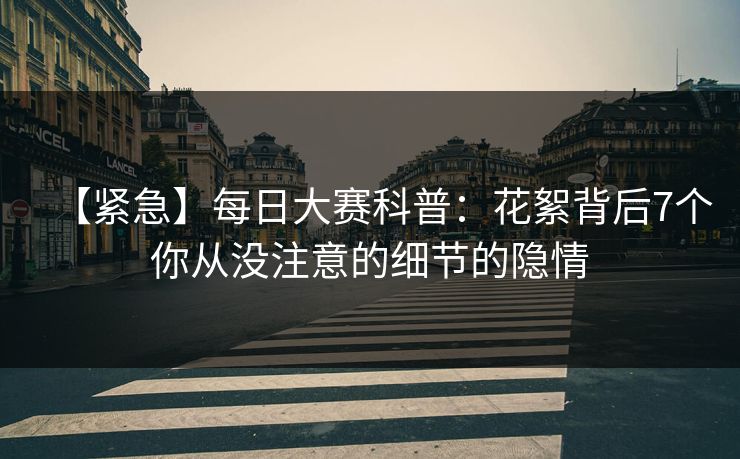 【紧急】每日大赛科普：花絮背后7个你从没注意的细节的隐情