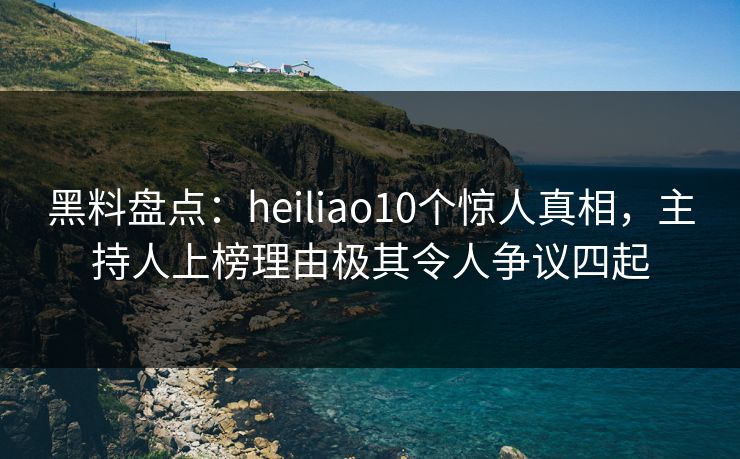 黑料盘点：heiliao10个惊人真相，主持人上榜理由极其令人争议四起