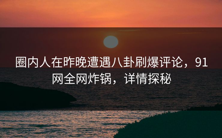 圈内人在昨晚遭遇八卦刷爆评论，91网全网炸锅，详情探秘