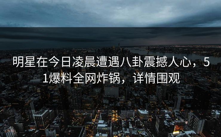明星在今日凌晨遭遇八卦震撼人心，51爆料全网炸锅，详情围观
