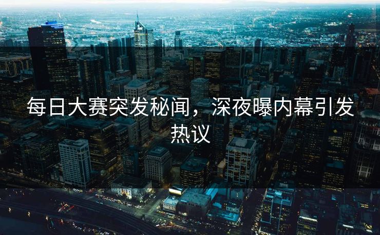 每日大赛突发秘闻，深夜曝内幕引发热议
