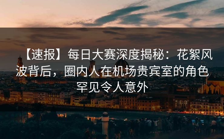 【速报】每日大赛深度揭秘：花絮风波背后，圈内人在机场贵宾室的角色罕见令人意外