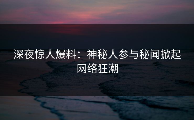 深夜惊人爆料：神秘人参与秘闻掀起网络狂潮
