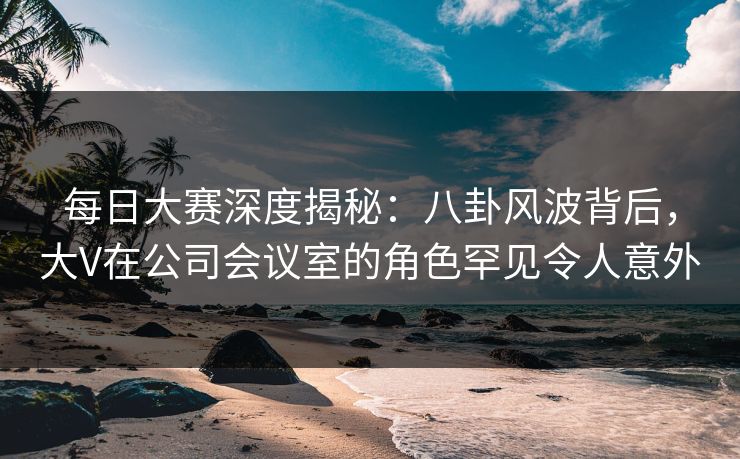 每日大赛深度揭秘：八卦风波背后，大V在公司会议室的角色罕见令人意外