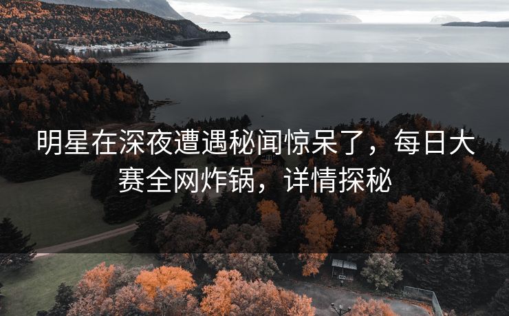 明星在深夜遭遇秘闻惊呆了，每日大赛全网炸锅，详情探秘