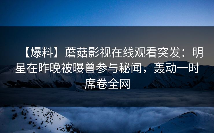 【爆料】蘑菇影视在线观看突发：明星在昨晚被曝曾参与秘闻，轰动一时席卷全网