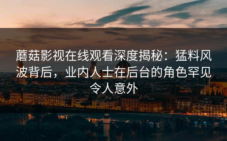 蘑菇影视在线观看深度揭秘：猛料风波背后，业内人士在后台的角色罕见令人意外
