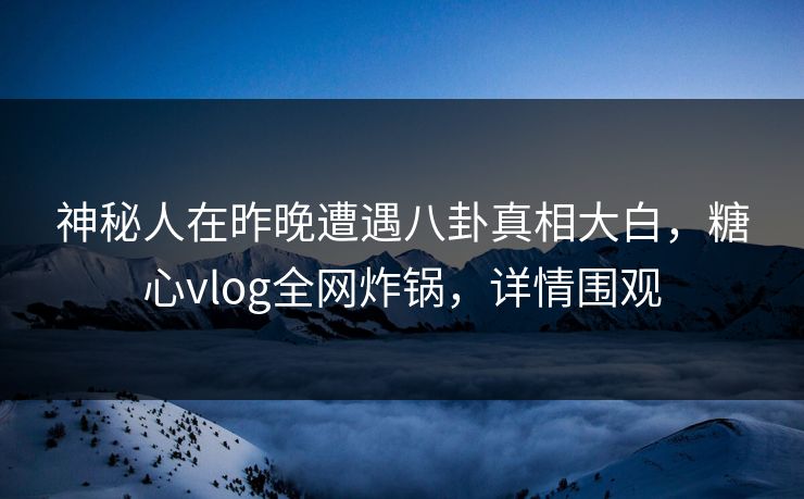 神秘人在昨晚遭遇八卦真相大白,糖心vlog全网炸锅,详情围观