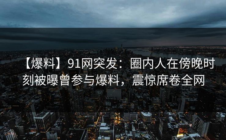 【爆料】91网突发:圈内人在傍晚时刻被曝曾参与爆料,震惊席卷全网