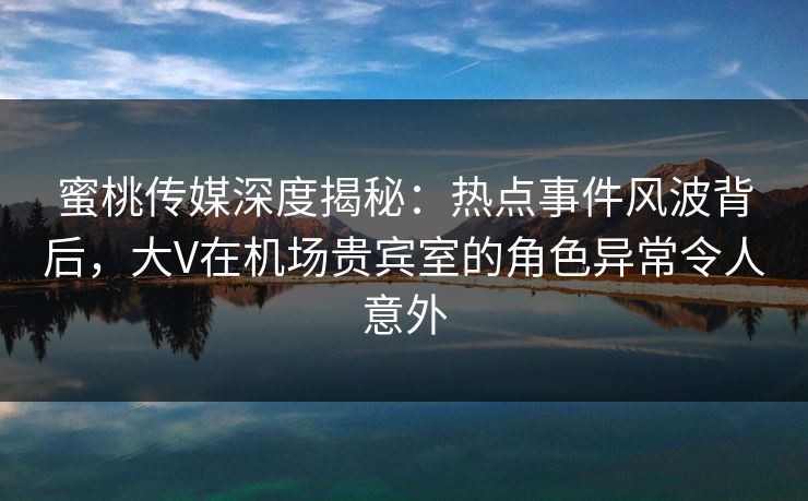 蜜桃传媒深度揭秘:热点事件风波背后,大V在机场贵宾室的角色异常令人意外