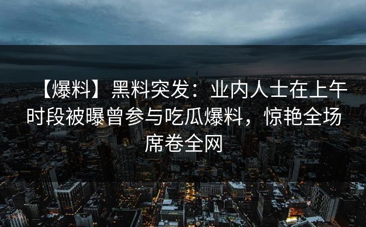 【爆料】黑料突发：业内人士在上午时段被曝曾参与吃瓜爆料，惊艳全场席卷全网
