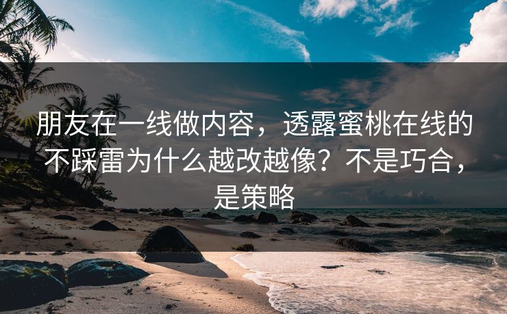 朋友在一线做内容，透露蜜桃在线的不踩雷为什么越改越像？不是巧合，是策略