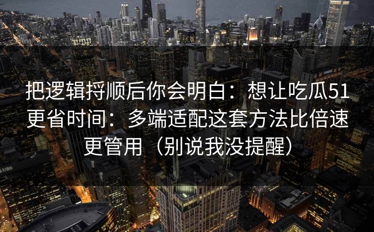 把逻辑捋顺后你会明白：想让吃瓜51更省时间：多端适配这套方法比倍速更管用（别说我没提醒）