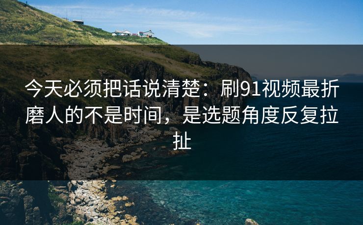 今天必须把话说清楚：刷91视频最折磨人的不是时间，是选题角度反复拉扯