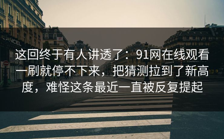这回终于有人讲透了：91网在线观看一刷就停不下来，把猜测拉到了新高度，难怪这条最近一直被反复提起