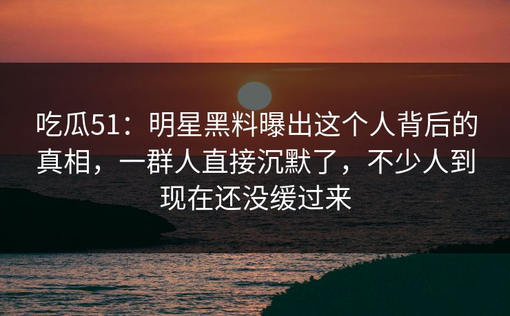 吃瓜51：明星黑料曝出这个人背后的真相，一群人直接沉默了，不少人到现在还没缓过来