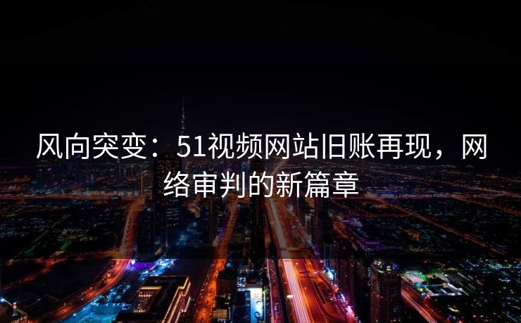 风向突变：51视频网站旧账再现，网络审判的新篇章